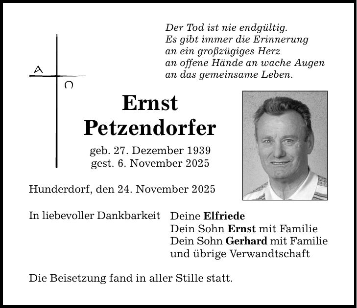 Der Tod ist nie endgültig. Es gibt immer die Erinnerung an ein großzügiges Herz an offene Hände an wache Augen an das gemeinsame Leben. Ernst Petzendorfer geb. 27. Dezember 1939 gest. 6. November 2025 Hunderdorf, den 24. November 2025 In liebevoller Dankbarkeit Deine Elfriede Dein Sohn Ernst mit Familie Dein Sohn Gerhard mit Familie und übrige Verwandtschaft Die Beisetzung fand in aller Stille statt.