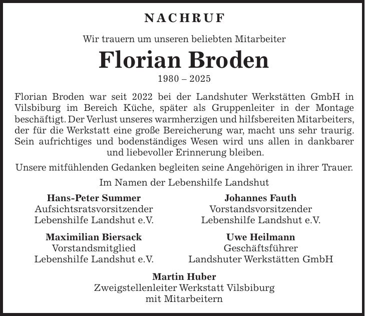Nachruf Wir trauern um unseren beliebten Mitarbeiter Florian Broden *** Florian Broden war seit 2022 bei der Landshuter Werkstätten GmbH in Vilsbiburg im Bereich Küche, später als Gruppenleiter in der Montage beschäftigt. Der Verlust unseres warmherzigen und hilfsbereiten Mitarbeiters, der für die Werkstatt eine große Bereicherung war, macht uns sehr traurig. Sein aufrichtiges und bodenständiges Wesen wird uns allen in dankbarer und liebevoller Erinnerung bleiben. Unsere mitfühlenden Gedanken begleiten seine Angehörigen in ihrer Trauer. Im Namen der Lebenshilfe Landshut Hans-Peter Summer Johannes Fauth Aufsichtsratsvorsitzender Vorstandsvorsitzender Lebenshilfe Landshut e.V. Lebenshilfe Landshut e.V. Maximilian Biersack Uwe Heilmann Vorstandsmitglied Geschäftsführer Lebenshilfe Landshut e.V. Landshuter Werkstätten GmbH Martin Huber Zweigstellenleiter Werkstatt Vilsbiburg mit Mitarbeitern