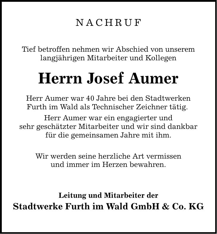 NACHRUF Tief betroffen nehmen wir Abschied von unserem langjährigen Mitarbeiter und Kollegen Herrn Josef Aumer Herr Aumer war 40 Jahre bei den Stadtwerken Furth im Wald als Technischer Zeichner tätig. Herr Aumer war ein engagierter und sehr geschätzter Mitarbeiter und wir sind dankbar für die gemeinsamen Jahre mit ihm. Wir werden seine herzliche Art vermissen und immer im Herzen bewahren. Leitung und Mitarbeiter der Stadtwerke Furth im Wald GmbH & Co. KG
