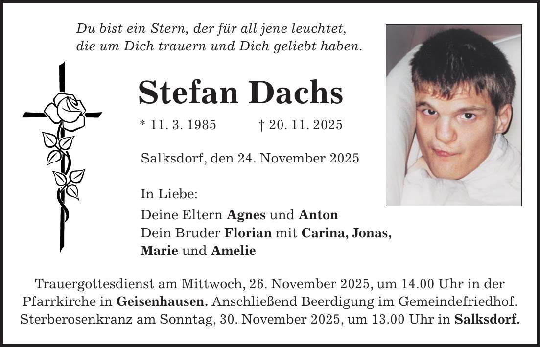 Du bist ein Stern, der für all jene leuchtet, die um Dich trauern und Dich geliebt haben. Stefan Dachs * 11. 3. 1985 + 20. 11. 2025 Salksdorf, den 24. November 2025 In Liebe: Deine Eltern Agnes und Anton Dein Bruder Florian mit Carina, Jonas, Marie und Amelie Trauergottesdienst am Mittwoch, 26. November 2025, um 14.00 Uhr in der Pfarrkirche in Geisenhausen. Anschließend Beerdigung im Gemeindefriedhof. Sterberosenkranz am Sonntag, 30. November 2025, um 13.00 Uhr in Salksdorf.