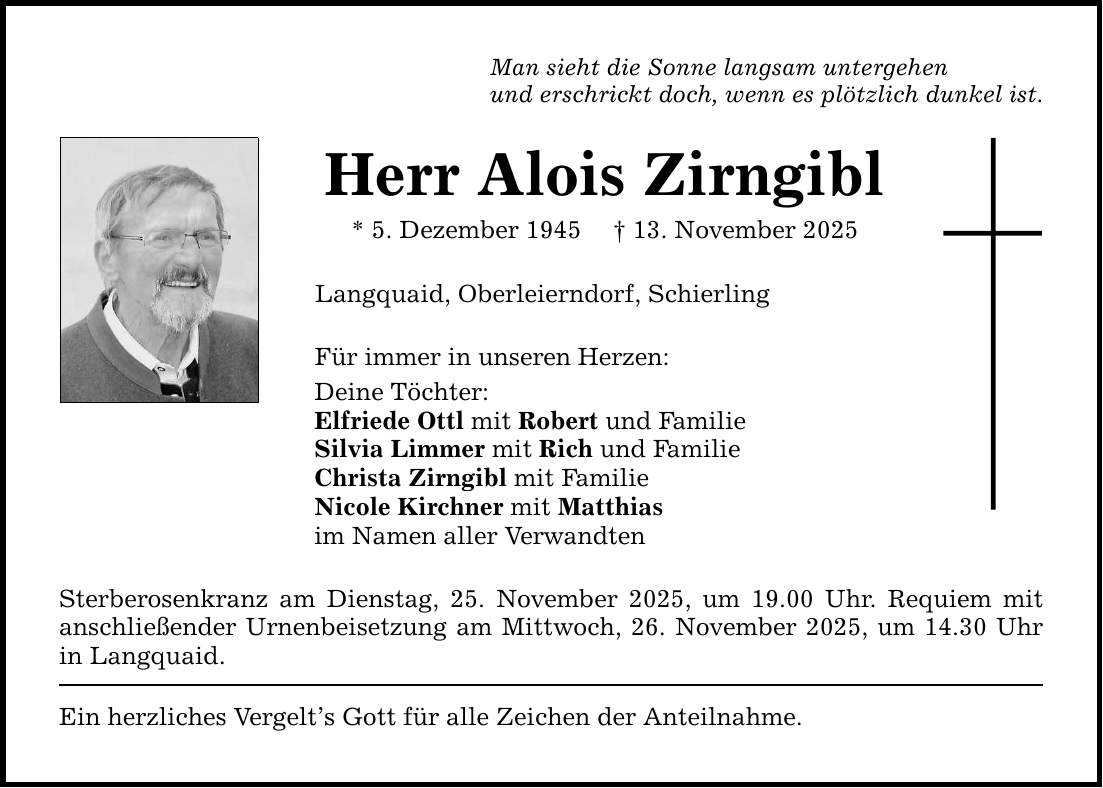Man sieht die Sonne langsam untergehen und erschrickt doch, wenn es plötzlich dunkel ist. Herr Alois Zirngibl * 5. Dezember 1945 _ 13. November 2025 Langquaid, Oberleierndorf, Schierling Für immer in unseren Herzen: Deine Töchter: Elfriede Ottl mit Robert und Familie Silvia Limmer mit Rich und Familie Christa Zirngibl mit Familie Nicole Kirchner mit Matthias im Namen aller Verwandten Sterberosenkranz am Dienstag, 25. November 2025, um 19.00 Uhr. Requiem mit anschließender Urnenbeisetzung am Mittwoch, 26. November 2025, um 14.30 Uhr in Langquaid. Ein herzliches Vergelt's Gott für alle Zeichen der Anteilnahme.