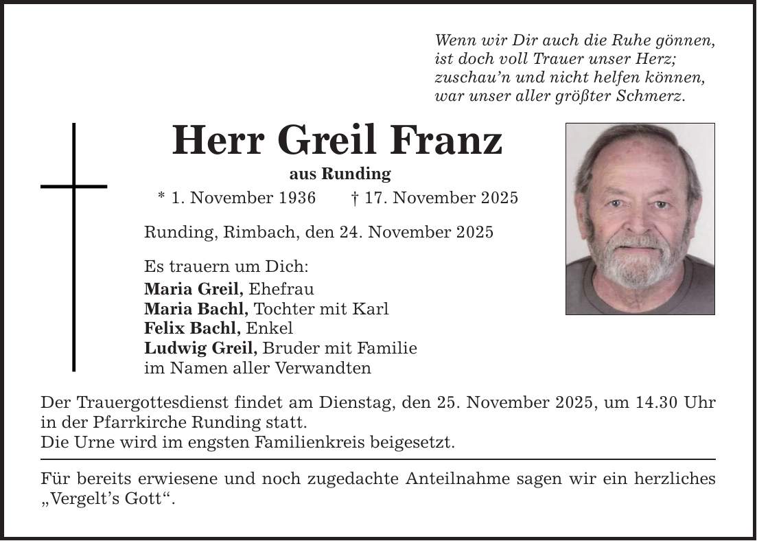 Wenn wir Dir auch die Ruhe gönnen, ist doch voll Trauer unser Herz; zuschau'n und nicht helfen können, war unser aller größter Schmerz. Herr Greil Franz aus Runding * 1. November 1936 _ 17. November 2025 Runding, Rimbach, den 24. November 2025 Es trauern um Dich: Maria Greil, Ehefrau Maria Bachl, Tochter mit Karl Felix Bachl, Enkel Ludwig Greil, Bruder mit Familie im Namen aller Verwandten Der Trauergottesdienst findet am Dienstag, den 25. November 2025, um 14.30 Uhr in der Pfarrkirche Runding statt. Die Urne wird im engsten Familienkreis beigesetzt. Für bereits erwiesene und noch zugedachte Anteilnahme sagen wir ein herzliches 