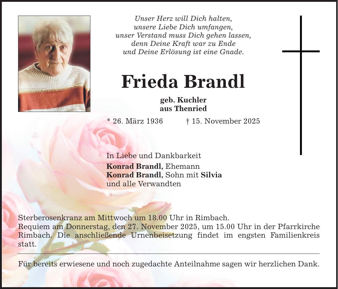 Unser Herz will Dich halten, unsere Liebe Dich umfangen, unser Verstand muss Dich gehen lassen, denn Deine Kraft war zu Ende und Deine Erlösung ist eine Gnade. Frieda Brandl geb. Kuchler aus Thenried * 26. März 1936 _ 15. November 2025 In Liebe und Dankbarkeit Konrad Brandl, Ehemann Konrad Brandl, Sohn mit Silvia und alle Verwandten Sterberosenkranz am Mittwoch um 18.00 Uhr in Rimbach. Requiem am Donnerstag, den 27. November 2025, um 15.00 Uhr in der Pfarrkirche Rimbach. Die anschließende Urnenbeisetzung findet im engsten Familienkreis statt. Für bereits erwiesene und noch zugedachte Anteilnahme sagen wir herzlichen Dank.