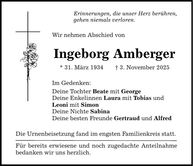 Erinnerungen, die unser Herz berühren, gehen niemals verloren. Wir nehmen Abschied von Ingeborg Amberger * 31. März 1934 _ 3. November 2025 Im Gedenken: Deine Tochter Beate mit George Deine Enkelinnen Laura mit Tobias und Leoni mit Simon Deine Nichte Sabina Deine besten Freunde Gertraud und Alfred Die Urnenbeisetzung fand im engsten Familienkreis statt. Für bereits erwiesene und noch zugedachte Anteilnahme bedanken wir uns herzlich.