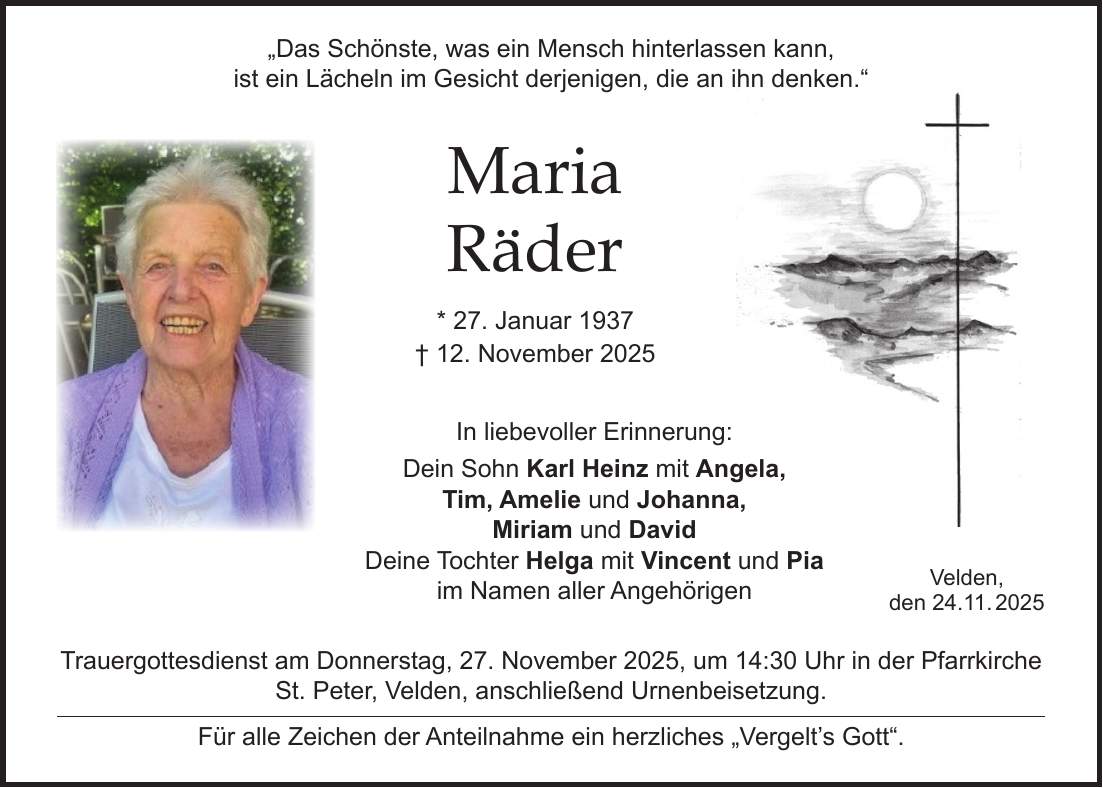  'Das Schönste, was ein Mensch hinterlassen kann, ist ein Lächeln im Gesicht derjenigen, die an ihn denken.' Maria Räder * 27. Januar 1937 + 12. November 2025 In liebevoller Erinnerung: Dein Sohn Karl Heinz mit Angela, Tim, Amelie und Johanna, Miriam und David Deine Tochter Helga mit Vincent und Pia im Namen aller Angehörigen Trauergottesdienst am Donnerstag, 27. November 2025, um 14:30 Uhr in der Pfarrkirche St. Peter, Velden, anschließend Urnenbeisetzung. Für alle Zeichen der Anteilnahme ein herzliches 'Vergelt's Gott'.Velden, den 24.11. 2025