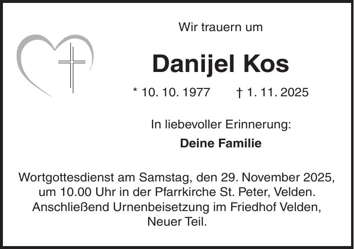 Wir trauern um Danijel Kos * 10. 10. 1977 + 1. 11. 2025 In liebevoller Erinnerung: Deine Familie Wortgottesdienst am Samstag, den 29. November 2025, um 10.00 Uhr in der Pfarrkirche St. Peter, Velden. Anschließend Urnenbeisetzung im Friedhof Velden, Neuer Teil. 
