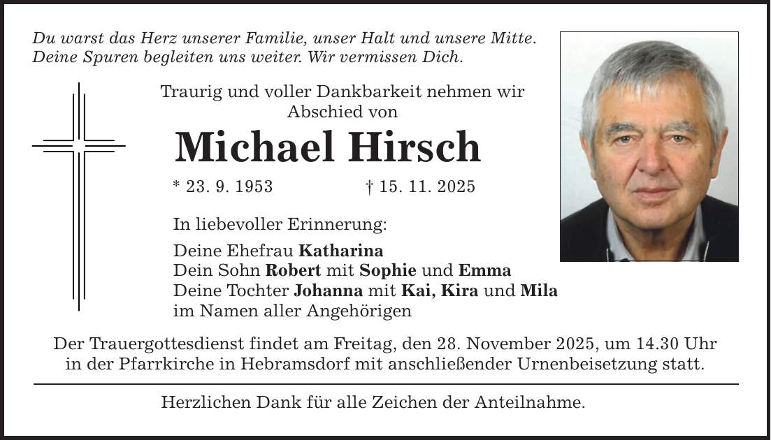 Du warst das Herz unserer Familie, unser Halt und unsere Mitte. Deine Spuren begleiten uns weiter. Wir vermissen Dich. Traurig und voller Dankbarkeit nehmen wir Abschied von Michael Hirsch * 23. 9. 1953 _ 15. 11. 2025 In liebevoller Erinnerung: Deine Ehefrau Katharina Dein Sohn Robert mit Sophie und Emma Deine Tochter Johanna mit Kai, Kira und Mila im Namen aller Angehörigen Der Trauergottesdienst findet am Freitag, den 28. November 2025, um 14.30 Uhr in der Pfarrkirche in Hebramsdorf mit anschließender Urnenbeisetzung statt. Herzlichen Dank für alle Zeichen der Anteilnahme.