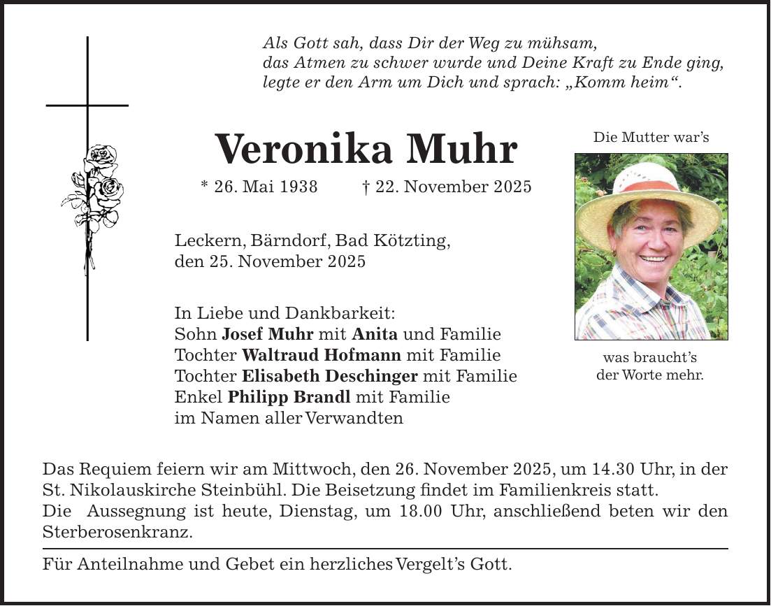 Als Gott sah, dass Dir der Weg zu mühsam, das Atmen zu schwer wurde und Deine Kraft zu Ende ging, legte er den Arm um Dich und sprach: 'Komm heim'. Veronika Muhr * 26. Mai 1938 + 22. November 2025 Leckern, Bärndorf, Bad Kötzting, den 25. November 2025 In Liebe und Dankbarkeit: Sohn Josef Muhr mit Anita und Familie Tochter Waltraud Hofmann mit Familie Tochter Elisabeth Deschinger mit Familie Enkel Philipp Brandl mit Familie im Namen aller Verwandten Das Requiem feiern wir am Mittwoch, den 26. November 2025, um 14.30 Uhr, in der St. Nikolauskirche Steinbühl. Die Beisetzung findet im Familienkreis statt. Die Aussegnung ist heute, Dienstag, um 18.00 Uhr, anschließend beten wir den Sterberosenkranz. Für Anteilnahme und Gebet ein herzliches Vergelt's Gott.Die Mutter war'swas braucht's der Worte mehr.