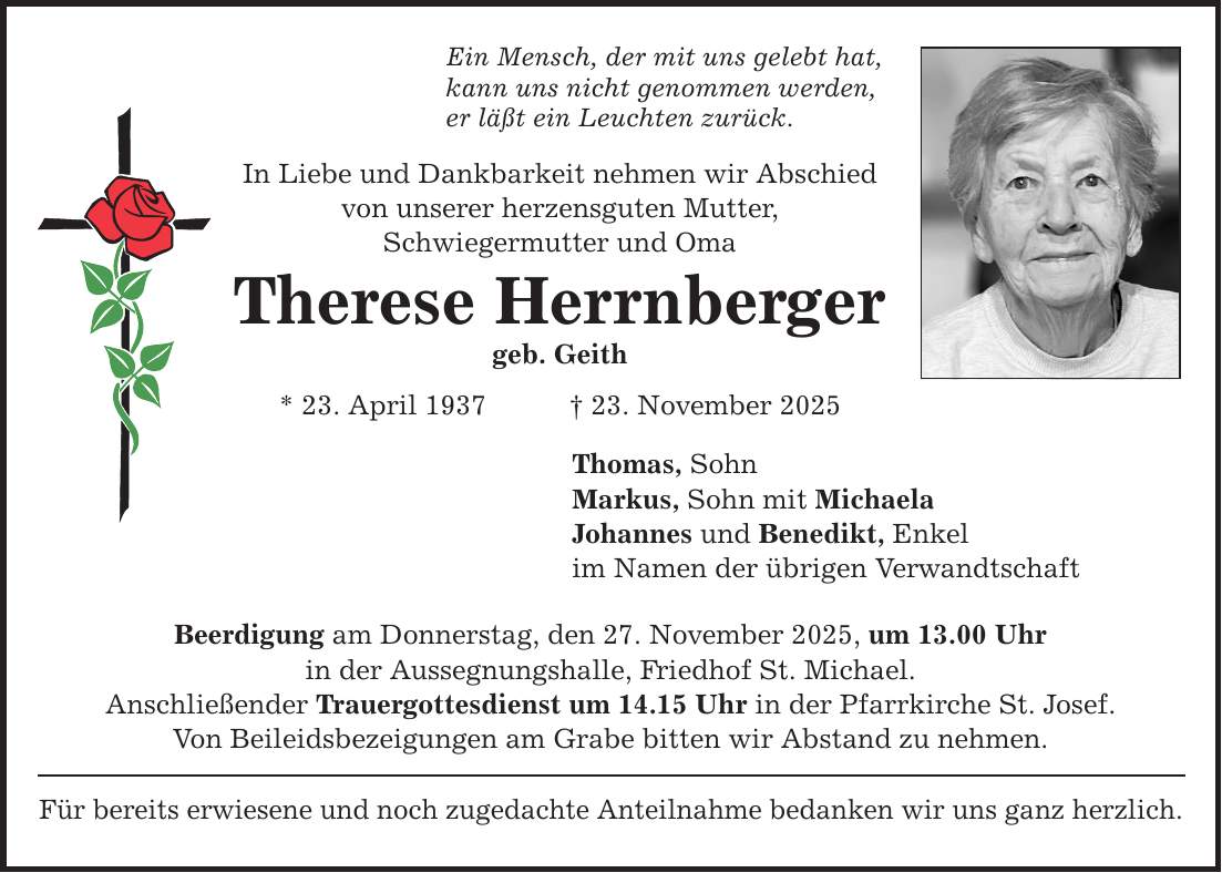 Ein Mensch, der mit uns gelebt hat, kann uns nicht genommen werden, er läßt ein Leuchten zurück. In Liebe und Dankbarkeit nehmen wir Abschied von unserer herzensguten Mutter, Schwiegermutter und Oma Therese Herrnberger geb. Geith * 23. April 1937 _ 23. November 2025 Thomas, Sohn Markus, Sohn mit Michaela Johannes und Benedikt, Enkel im Namen der übrigen Verwandtschaft Beerdigung am Donnerstag, den 27. November 2025, um 13.00 Uhr in der Aussegnungshalle, Friedhof St. Michael. Anschließender Trauergottesdienst um 14.15 Uhr in der Pfarrkirche St. Josef. Von Beileidsbezeigungen am Grabe bitten wir Abstand zu nehmen. Für bereits erwiesene und noch zugedachte Anteilnahme bedanken wir uns ganz herzlich.