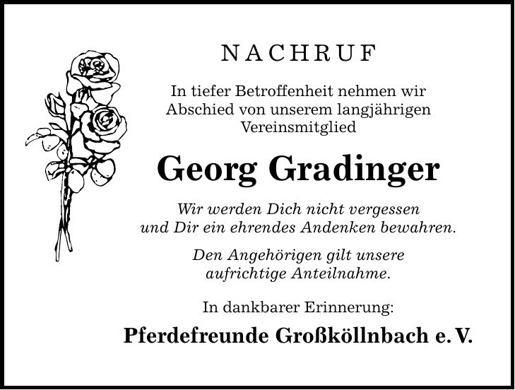 NACHRUF In tiefer Betroffenheit nehmen wir Abschied von unserem langjährigen Vereinsmitglied Georg Gradinger Wir werden Dich nicht vergessen und Dir ein ehrendes Andenken bewahren. Den Angehörigen gilt unsere aufrichtige Anteilnahme. In dankbarer Erinnerung: Pferdefreunde Großköllnbach e. V.