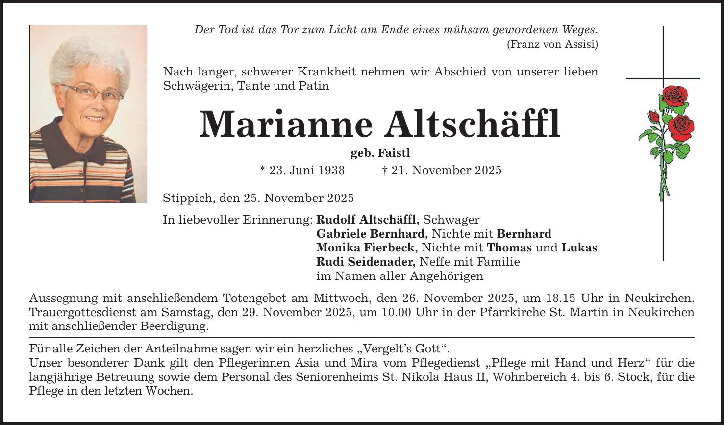 Der Tod ist das Tor zum Licht am Ende eines mühsam gewordenen Weges.(Franz von Assisi)Nach langer, schwerer Krankheit nehmen wir Abschied von unserer lieben Schwägerin, Tante und PatinMarianne Altschäfflgeb. Faistl* 23. Juni 1938 _ 21. November 2025Stippich, den 25. November 2025In liebevoller Erinnerung:Rudolf Altschäffl, SchwagerGabriele Bernhard, Nichte mit BernhardMonika Fierbeck, Nichte mit Thomas und LukasRudi Seidenader, Neffe mit Familieim Namen aller AngehörigenAussegnung mit anschließendem Totengebet am Mittwoch, den 26. November 2025, um 18.15 Uhr in Neukirchen. Trauergottesdienst am Samstag, den 29. November 2025, um 10.00 Uhr in der Pfarrkirche St. Martin in Neukirchen mit anschließender Beerdigung.Für alle Zeichen der Anteilnahme sagen wir ein herzliches 