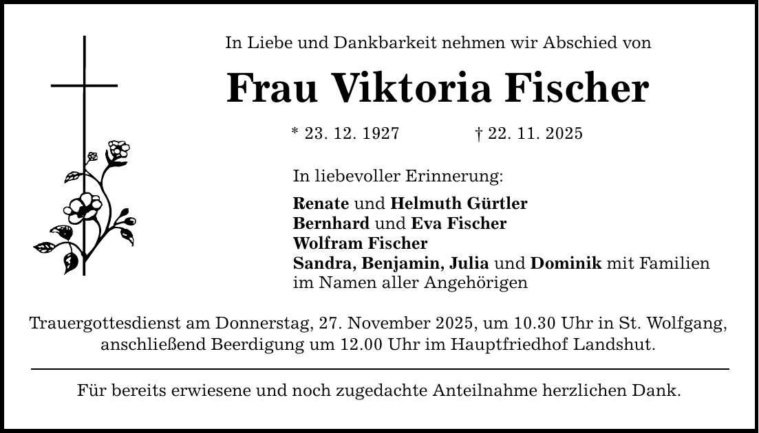 In Liebe und Dankbarkeit nehmen wir Abschied von Frau Viktoria Fischer * 23. 12. 1927 _ 22. 11. 2025 In liebevoller Erinnerung: Renate und Helmuth Gürtler Bernhard und Eva Fischer Wolfram Fischer Sandra, Benjamin, Julia und Dominik mit Familien im Namen aller Angehörigen Trauergottesdienst am Donnerstag, 27. November 2025, um 10.30 Uhr in St. Wolfgang, anschließend Beerdigung um 12.00 Uhr im Hauptfriedhof Landshut. Für bereits erwiesene und noch zugedachte Anteilnahme herzlichen Dank.