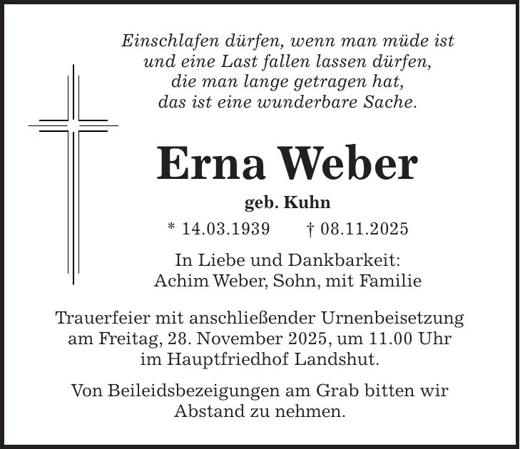 Einschlafen dürfen, wenn man müde ist und eine Last fallen lassen dürfen, die man lange getragen hat, das ist eine wunderbare Sache. Erna Weber geb. Kuhn * 14.03.1939 + 08.11.2025 In Liebe und Dankbarkeit: Achim Weber, Sohn, mit Familie Trauerfeier mit anschließender Urnenbeisetzung am Freitag, 28. November 2025, um 11.00 Uhr im Hauptfriedhof Landshut. Von Beileidsbezeigungen am Grab bitten wir Abstand zu nehmen.