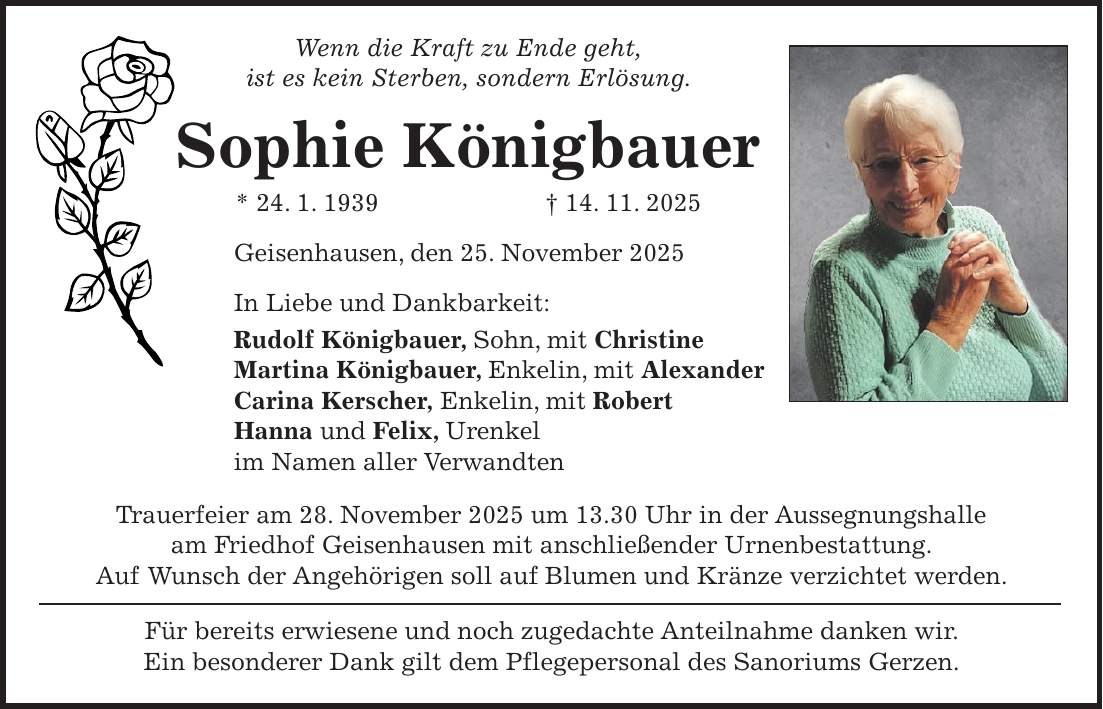 Wenn die Kraft zu Ende geht, ist es kein Sterben, sondern Erlösung. Sophie Königbauer * 24. 1. 1939 + 14. 11. 2025 Geisenhausen, den 25. November 2025 In Liebe und Dankbarkeit: Rudolf Königbauer, Sohn, mit Christine Martina Königbauer, Enkelin, mit Alexander Carina Kerscher, Enkelin, mit Robert Hanna und Felix, Urenkel im Namen aller Verwandten Trauerfeier am 28. November 2025 um 13.30 Uhr in der Aussegnungshalle am Friedhof Geisenhausen mit anschließender Urnenbestattung. Auf Wunsch der Angehörigen soll auf Blumen und Kränze verzichtet werden. Für bereits erwiesene und noch zugedachte Anteilnahme danken wir. Ein besonderer Dank gilt dem Pflegepersonal des Sanoriums Gerzen.