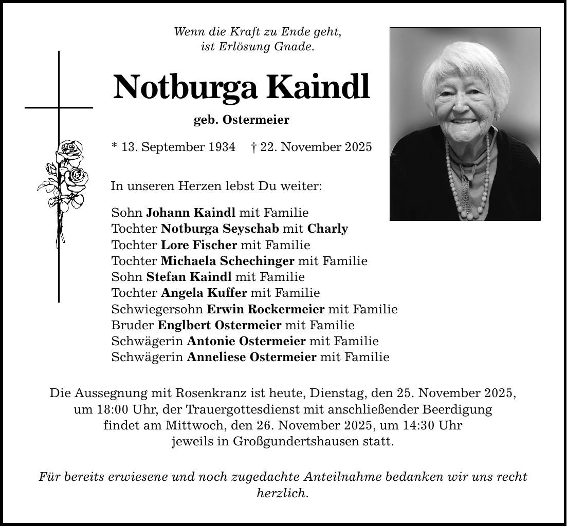 Wenn die Kraft zu Ende geht, ist Erlösung Gnade. Notburga Kaindl geb. Ostermeier * 13. September 1934 _ 22. November 2025 In unseren Herzen lebst Du weiter: Sohn Johann Kaindl mit Familie Tochter Notburga Seyschab mit Charly Tochter Lore Fischer mit Familie Tochter Michaela Schechinger mit Familie Sohn Stefan Kaindl mit Familie Tochter Angela Kuffer mit Familie Schwiegersohn Erwin Rockermeier mit Familie Bruder Englbert Ostermeier mit Familie Schwägerin Antonie Ostermeier mit Familie Schwägerin Anneliese Ostermeier mit Familie Die Aussegnung mit Rosenkranz ist heute, Dienstag, den 25. November 2025, um 18:00 Uhr, der Trauergottesdienst mit anschließender Beerdigung findet am Mittwoch, den 26. November 2025, um 14:30 Uhr jeweils in Großgundertshausen statt. Für bereits erwiesene und noch zugedachte Anteilnahme bedanken wir uns recht herzlich.