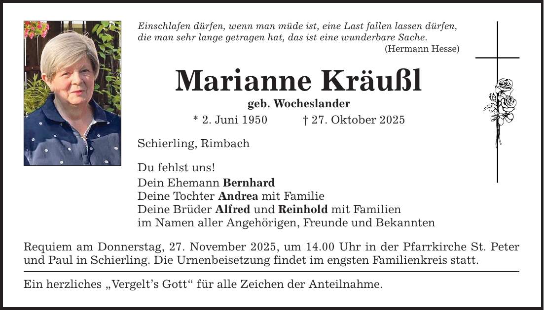 Einschlafen dürfen, wenn man müde ist, eine Last fallen lassen dürfen, die man sehr lange getragen hat, das ist eine wunderbare Sache. (Hermann Hesse) Marianne Kräußl geb. Wocheslander * 2. Juni 1950 _ 27. Oktober 2025 Schierling, Rimbach Du fehlst uns! Dein Ehemann Bernhard Deine Tochter Andrea mit Familie Deine Brüder Alfred und Reinhold mit Familien im Namen aller Angehörigen, Freunde und Bekannten Requiem am Donnerstag, 27. November 2025, um 14.00 Uhr in der Pfarrkirche St. Peter und Paul in Schierling. Die Urnenbeisetzung findet im engsten Familienkreis statt. Ein herzliches 