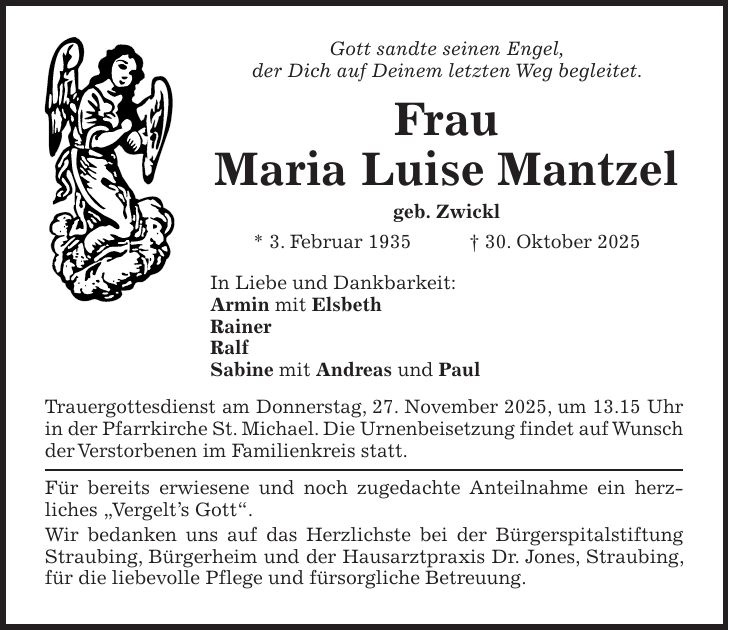 Gott sandte seinen Engel, der Dich auf Deinem letzten Weg begleitet. Frau Maria Luise Mantzel geb. Zwickl * 3. Februar 1935 + 30. Oktober 2025 In Liebe und Dankbarkeit: Armin mit Elsbeth Rainer Ralf Sabine mit Andreas und Paul Trauergottesdienst am Donnerstag, 27. November 2025, um 13.15 Uhr in der Pfarrkirche St. Michael. Die Urnenbeisetzung findet auf Wunsch der Verstorbenen im Familienkreis statt. Für bereits erwiesene und noch zugedachte Anteilnahme ein herz­liches 'Vergelt's Gott'. Wir bedanken uns auf das Herzlichste bei der Bürgerspitalstiftung Straubing, Bürgerheim und der Hausarztpraxis Dr. Jones, Straubing, für die liebevolle Pflege und fürsorgliche Betreuung.