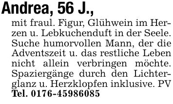 Andrea, 56 J.,mit fraul. Figur, Glühwein im Herzen u. Lebkuchenduft in der Seele. Suche humorvollen Mann, der die Adventszeit u. das restliche Leben nicht allein verbringen möchte. Spaziergänge durch den Lichterglanz u. Herzklopfen inklusive. PV Tel. ***