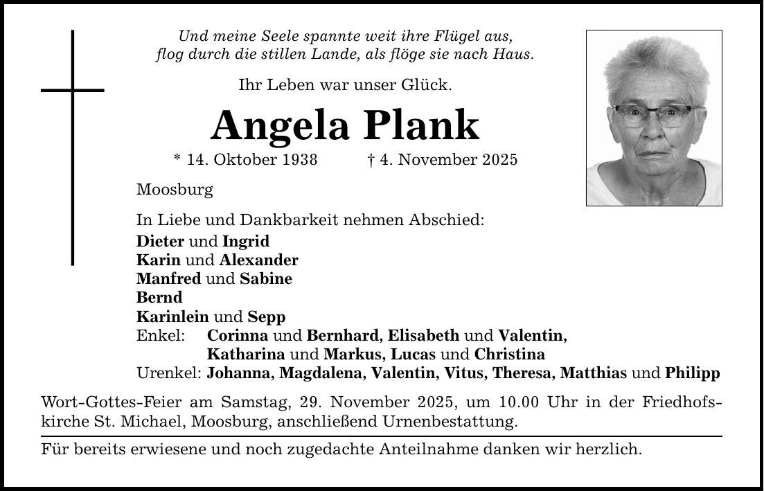 Und meine Seele spannte weit ihre Flügel aus, flog durch die stillen Lande, als flöge sie nach Haus. Ihr Leben war unser Glück. Angela Plank * 14. Oktober 1938 _ 4. November 2025 Moosburg In Liebe und Dankbarkeit nehmen Abschied: Dieter und Ingrid Karin und Alexander Manfred und Sabine Bernd Karinlein und Sepp Enkel: Corinna und Bernhard, Elisabeth und Valentin, Katharina und Markus, Lucas und Christina Urenkel: Johanna, Magdalena, Valentin, Vitus, Theresa, Matthias und Philipp Wort-Gottes-Feier am Samstag, 29. November 2025, um 10.00 Uhr in der Friedhofs­kirche St. Michael, Moosburg, anschließend Urnenbestattung. Für bereits erwiesene und noch zugedachte Anteilnahme danken wir herzlich.