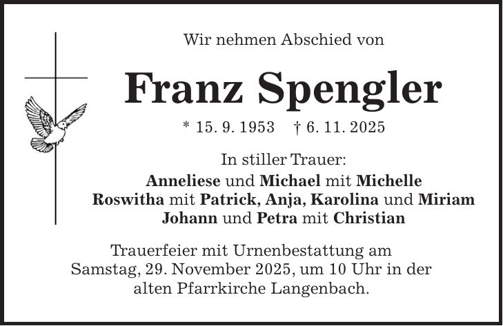 Wir nehmen Abschied von Franz Spengler * 15. 9. 1953 + 6. 11. 2025 In stiller Trauer: Anneliese und Michael mit Michelle Roswitha mit Patrick, Anja, Karolina und Miriam Johann und Petra mit Christian Trauerfeier mit Urnenbestattung am Samstag, 29. November 2025, um 10 Uhr in der alten Pfarrkirche Langenbach.
