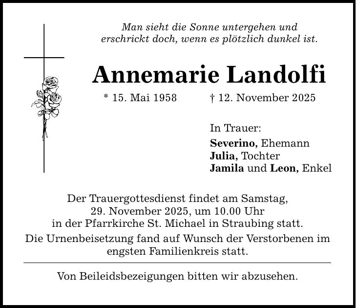 Man sieht die Sonne untergehen underschrickt doch, wenn es plötzlich dunkel ist.Annemarie Landolfi* 15. Mai 1958 _ 12. November 2025Der Trauergottesdienst findet am Samstag,29. November 2025, um 10.00 Uhrin der Pfarrkirche St. Michael in Straubing statt.Die Urnenbeisetzung fand auf Wunsch der Verstorbenen im engsten Familienkreis statt.Von Beileidsbezeigungen bitten wir abzusehen.In Trauer:Severino, EhemannJulia, TochterJamila und Leon, Enkel