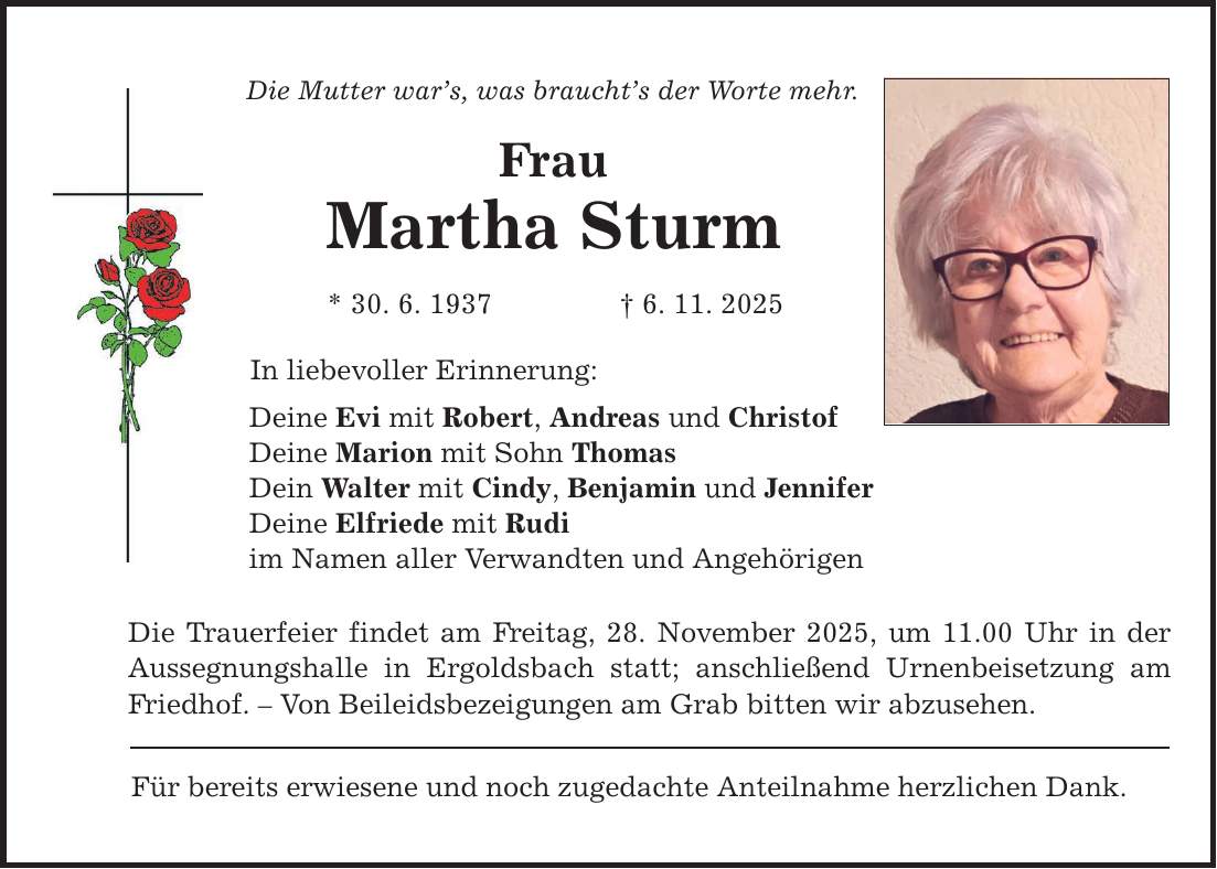 Die Mutter war's, was braucht's der Worte mehr. Frau Martha Sturm * 30. 6. 1937 _ 6. 11. 2025 In liebevoller Erinnerung: Deine Evi mit Robert, Andreas und Christof Deine Marion mit Sohn Thomas Dein Walter mit Cindy, Benjamin und Jennifer Deine Elfriede mit Rudi im Namen aller Verwandten und Angehörigen Die Trauerfeier findet am Freitag, 28. November 2025, um 11.00 Uhr in der Aussegnungshalle in Ergoldsbach statt; anschließend Urnenbeisetzung am Friedhof. - Von Beileidsbezeigungen am Grab bitten wir abzusehen. Für bereits erwiesene und noch zugedachte Anteilnahme herzlichen Dank.