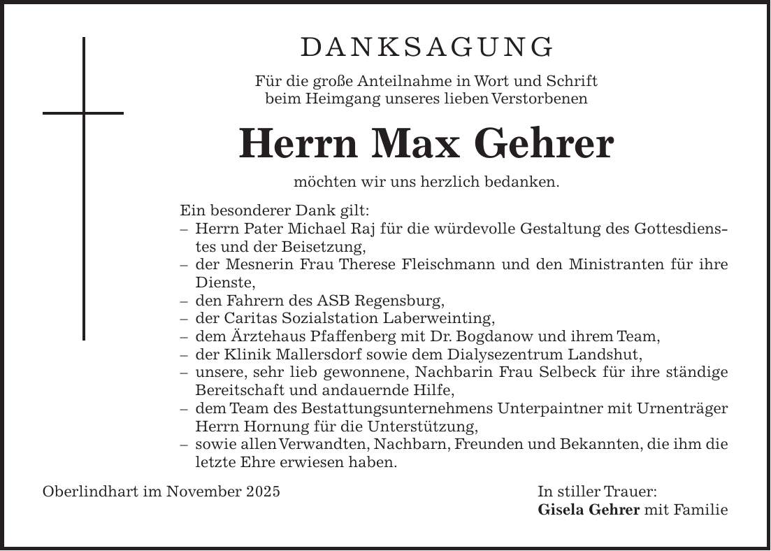 Danksagung Für die große Anteilnahme in Wort und Schrift beim Heimgang unseres lieben Verstorbenen Herrn Max Gehrer möchten wir uns herzlich bedanken. Ein besonderer Dank gilt: - Herrn Pater Michael Raj für die würdevolle Gestaltung des Gottesdienstes und der Beisetzung, - der Mesnerin Frau Therese Fleischmann und den Ministranten für ihre Dienste, - den Fahrern des ASB Regensburg, - der Caritas Sozialstation Laberweinting, - dem Ärztehaus Pfaffenberg mit Dr. Bogdanow und ihrem Team, - der Klinik Mallersdorf sowie dem Dialysezentrum Landshut, - unsere, sehr lieb gewonnene, Nachbarin Frau Selbeck für ihre ständige Bereitschaft und andauernde Hilfe, - dem Team des Bestattungsunternehmens Unterpaintner mit Urnenträger Herrn Hornung für die Unterstützung, - sowie allen Verwandten, Nachbarn, Freunden und Bekannten, die ihm die letzte Ehre erwiesen haben. Oberlindhart im November 2025 In stiller Trauer: Gisela Gehrer mit Familie