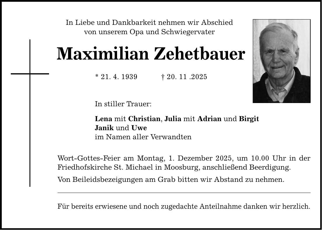 In Liebe und Dankbarkeit nehmen wir Abschied von unserem Opa und Schwiegervater Maximilian Zehetbauer * 21. 4. 1939 _ 20. 11 .2025 In stiller Trauer: Lena mit Christian, Julia mit Adrian und Birgit Janik und Uwe im Namen aller Verwandten Wort-Gottes-Feier am Montag, 1. Dezember 2025, um 10.00 Uhr in der Friedhofskirche St. Michael in Moosburg, anschließend Beerdigung. Von Beileidsbezeigungen am Grab bitten wir Abstand zu nehmen. Für bereits erwiesene und noch zugedachte Anteilnahme danken wir herzlich.