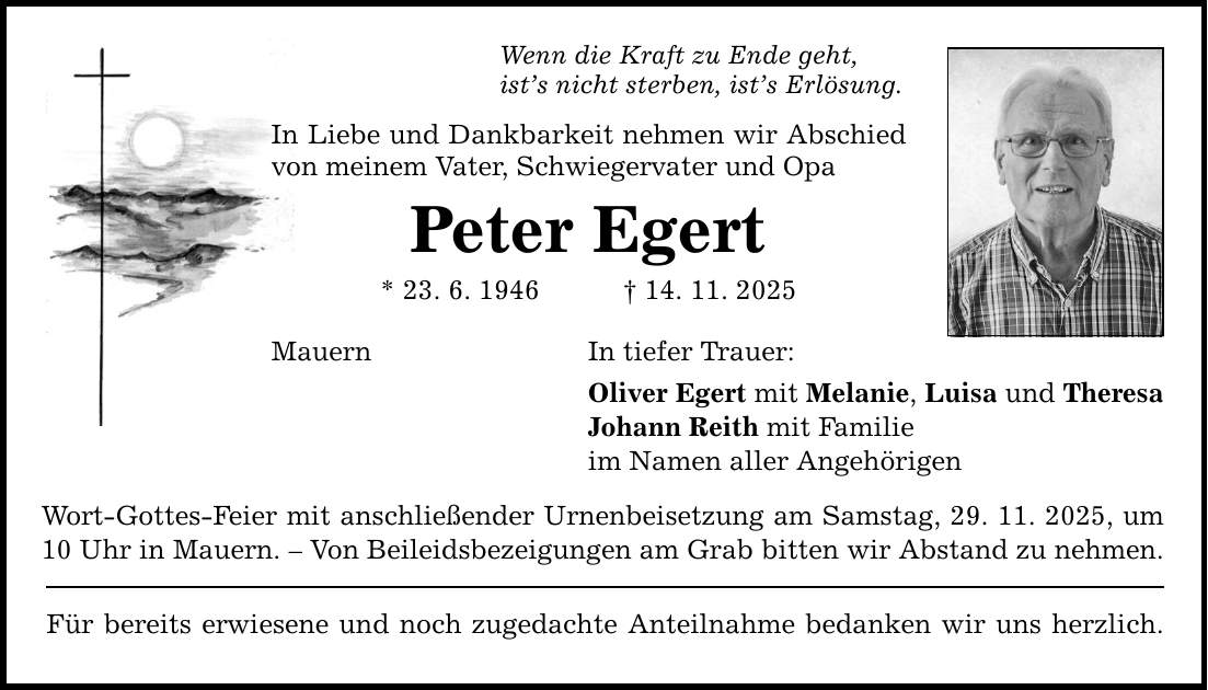 Wenn die Kraft zu Ende geht, ist's nicht sterben, ist's Erlösung. In Liebe und Dankbarkeit nehmen wir Abschied von meinem Vater, Schwiegervater und Opa Peter Egert * 23. 6. 1946 _ 14. 11. 2025 Mauern In tiefer Trauer: Oliver Egert mit Melanie, Luisa und Theresa Johann Reith mit Familie im Namen aller Angehörigen Wort-Gottes-Feier mit anschließender Urnenbeisetzung am Samstag, 29. 11. 2025, um 10 Uhr in Mauern. - Von Beileidsbezeigungen am Grab bitten wir Abstand zu nehmen. Für bereits erwiesene und noch zugedachte Anteilnahme bedanken wir uns herzlich.