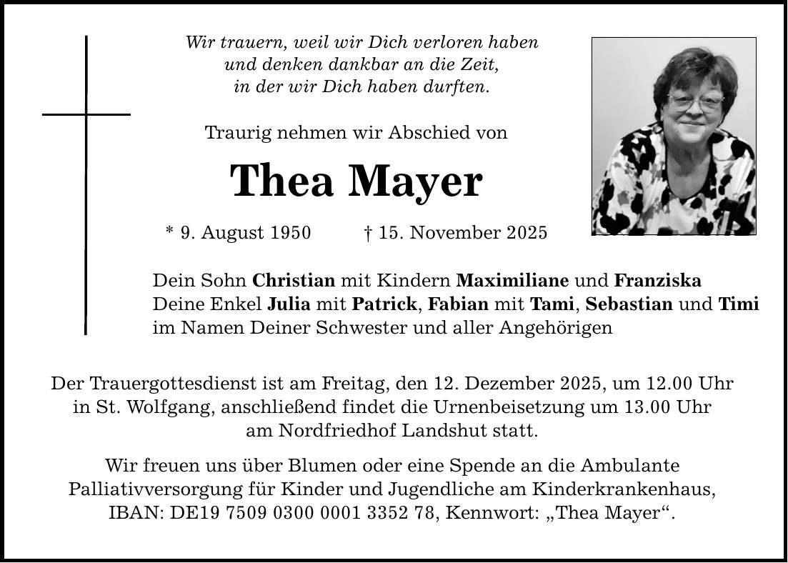 Wir trauern, weil wir Dich verloren haben und denken dankbar an die Zeit, in der wir Dich haben durften. Traurig nehmen wir Abschied von Thea Mayer * 9. August 1950 _ 15. November 2025 Dein Sohn Christian mit Kindern Maximiliane und Franziska Deine Enkel Julia mit Patrick, Fabian mit Tami, Sebastian und Timi im Namen Deiner Schwester und aller Angehörigen Der Trauergottesdienst ist am Freitag, den 12. Dezember 2025, um 12.00 Uhr in St. Wolfgang, anschließend findet die Urnenbeisetzung um 13.00 Uhr am Nordfriedhof Landshut statt. Wir freuen uns über Blumen oder eine Spende an die Ambulante Palliativversorgung für Kinder und Jugendliche am Kinderkrankenhaus, IBAN: DE***, Kennwort: 