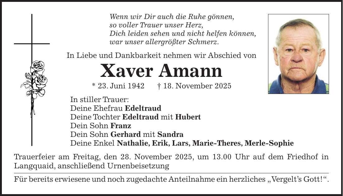 Wenn wir Dir auch die Ruhe gönnen, so voller Trauer unser Herz, Dich leiden sehen und nicht helfen können, war unser allergrößter Schmerz. In Liebe und Dankbarkeit nehmen wir Abschied von Xaver Amann * 23. Juni 1942 + 18. November 2025 In stiller Trauer: Deine Ehefrau Edeltraud Deine Tochter Edeltraud mit Hubert Dein Sohn Franz Dein Sohn Gerhard mit Sandra Deine Enkel Nathalie, Erik, Lars, Marie-Theres, Merle-Sophie Trauerfeier am Freitag, den 28. November 2025, um 13.00 Uhr auf dem Friedhof in Langquaid, anschließend Urnenbeisetzung Für bereits erwiesene und noch zugedachte Anteilnahme ein herzliches 'Vergelt's Gott!'.