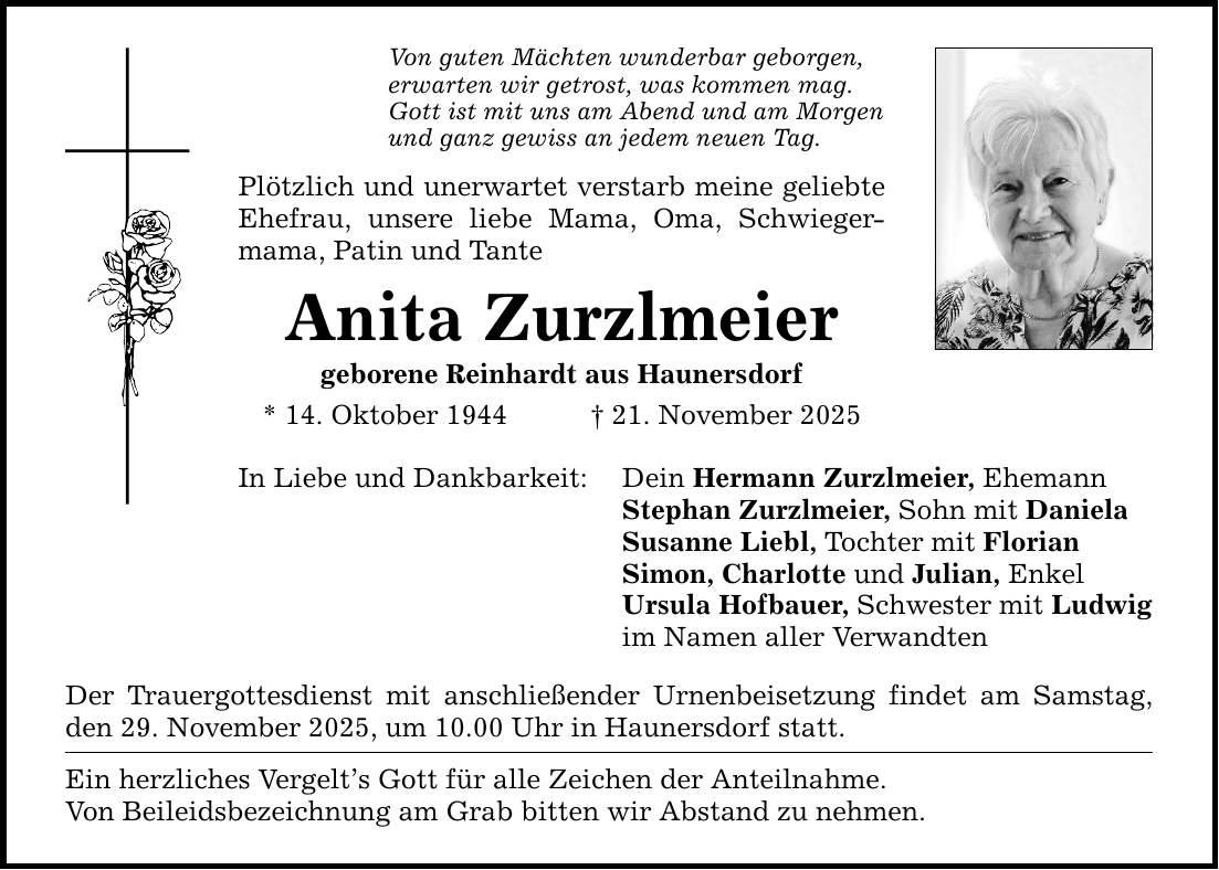 Von guten Mächten wunderbar geborgen,erwarten wir getrost, was kommen mag.Gott ist mit uns am Abend und am Morgenund ganz gewiss an jedem neuen Tag.Plötzlich und unerwartet verstarb meine geliebte Ehefrau, unsere liebe Mama, Oma, Schwieger­mama, Patin und TanteAnita Zurzlmeiergeborene Reinhardt aus Haunersdorf* 14. Oktober 1944 _ 21. November 2025In Liebe und Dankbarkeit: Der Trauergottesdienst mit anschließender Urnenbeisetzung findet am Samstag, den 29. November 2025, um 10.00 Uhr in Haunersdorf statt.Ein herzliches Vergelt's Gott für alle Zeichen der Anteilnahme.Von Beileidsbezeichnung am Grab bitten wir Abstand zu nehmen.Dein Hermann Zurzlmeier, EhemannStephan Zurzlmeier, Sohn mit Daniela Susanne Liebl, Tochter mit FlorianSimon, Charlotte und Julian, EnkelUrsula Hofbauer, Schwester mit Ludwigim Namen aller Verwandten