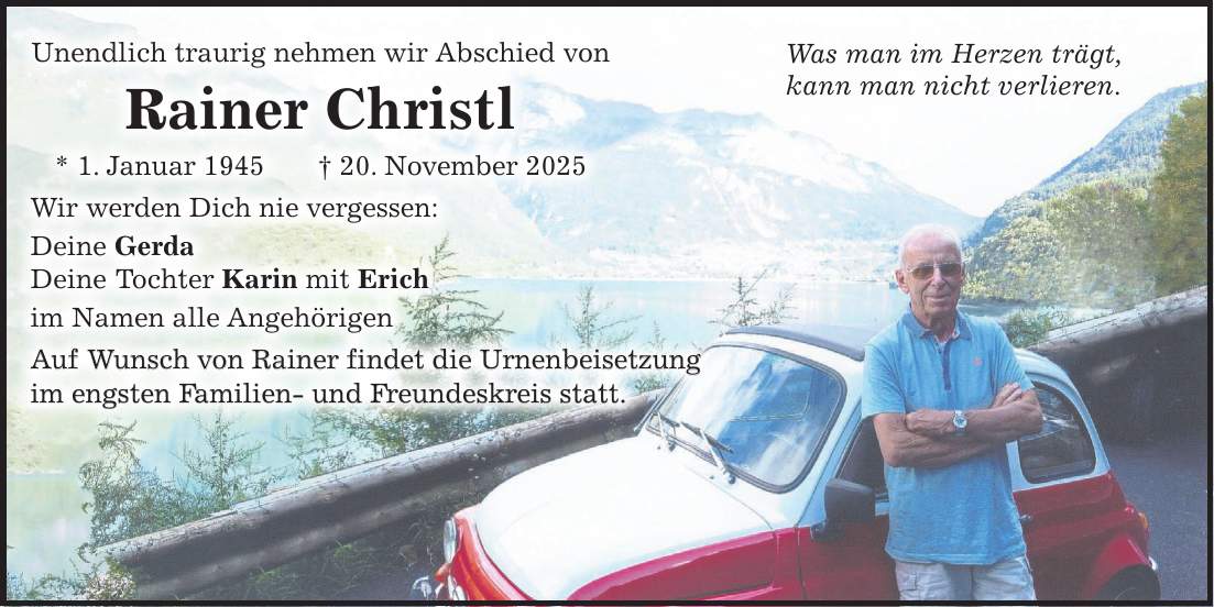  Was man im Herzen trägt, kann man nicht verlieren.Unendlich traurig nehmen wir Abschied von Rainer Christl * 1. Januar 1945 + 20. November 2025 Wir werden Dich nie vergessen: Deine Gerda Deine Tochter Karin mit Erich im Namen alle Angehörigen Auf Wunsch von Rainer findet die Urnenbeisetzung im engsten Familien- und Freundeskreis statt.