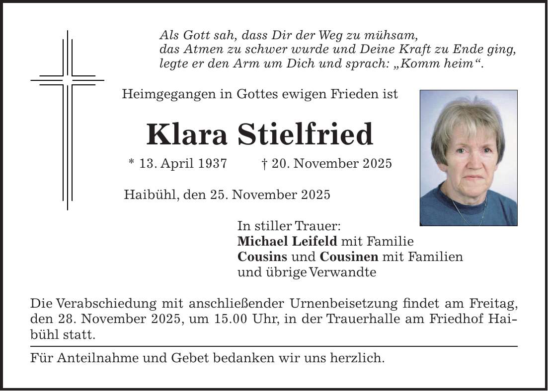 Als Gott sah, dass Dir der Weg zu mühsam, das Atmen zu schwer wurde und Deine Kraft zu Ende ging, legte er den Arm um Dich und sprach: 'Komm heim'. Heimgegangen in Gottes ewigen Frieden ist Klara Stielfried * 13. April 1937 + 20. November 2025 Haibühl, den 25. November 2025 In stiller Trauer: Michael Leifeld mit Familie Cousins und Cousinen mit Familien und übrige Verwandte Die Verabschiedung mit anschließender Urnenbeisetzung findet am Freitag, den 28. November 2025, um 15.00 Uhr, in der Trauerhalle am Friedhof Haibühl statt. Für Anteilnahme und Gebet bedanken wir uns herzlich.
