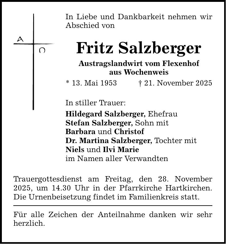 In Liebe und Dankbarkeit nehmen wir Abschied von Fritz SalzbergerAustragslandwirt vom Flexenhofaus Wochenweis* 13. Mai 1953 _ 21. November 2025In stiller Trauer:Hildegard Salzberger, EhefrauStefan Salzberger, Sohn mitBarbara und ChristofDr. Martina Salzberger, Tochter mit Niels und Ilvi Marie im Namen aller VerwandtenTrauergottesdienst am Freitag, den 28. November 2025, um 14.30 Uhr in der Pfarrkirche Hartkirchen. Die Urnenbeisetzung findet im Familienkreis statt. Für alle Zeichen der Anteilnahme danken wir sehr herzlich.