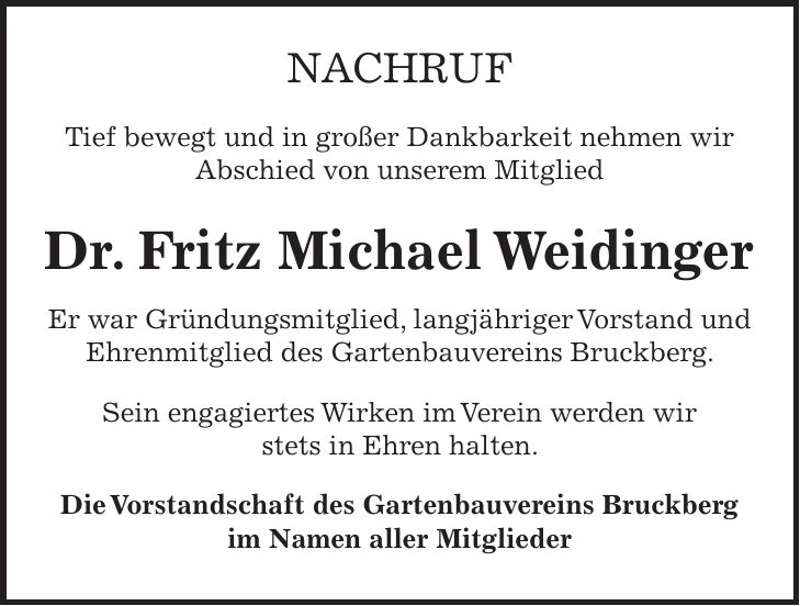 Nachruf Tief bewegt und in großer Dankbarkeit nehmen wir Abschied von unserem Mitglied Dr. Fritz Michael Weidinger Er war Gründungsmitglied, langjähriger Vorstand und Ehrenmitglied des Gartenbauvereins Bruckberg. Sein engagiertes Wirken im Verein werden wir stets in Ehren halten. Die Vorstandschaft des Gartenbauvereins Bruckberg im Namen aller Mitglieder