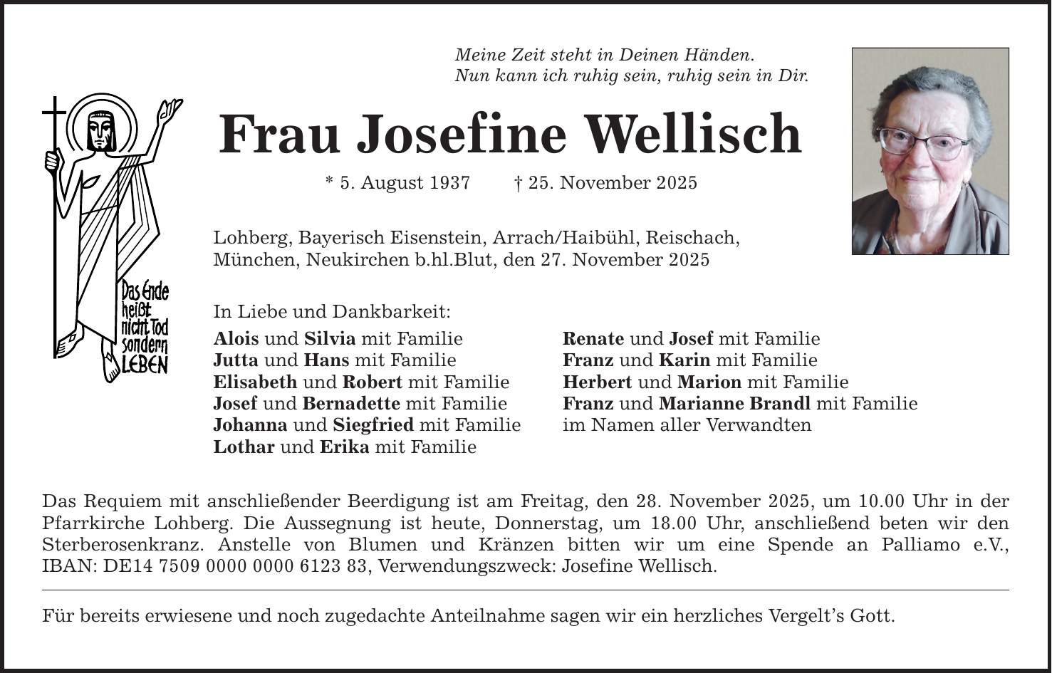 Meine Zeit steht in Deinen Händen. Nun kann ich ruhig sein, ruhig sein in Dir. Frau Josefine Wellisch * 5. August 1937 _ 25. November 2025 Lohberg, Bayerisch Eisenstein, Arrach/Haibühl, Reischach, München, Neukirchen b.hl.Blut, den 27. November 2025 In Liebe und Dankbarkeit: Alois und Silvia mit Familie Renate und Josef mit Familie Jutta und Hans mit Familie Franz und Karin mit Familie Elisabeth und Robert mit Familie Herbert und Marion mit Familie Josef und Bernadette mit Familie Franz und Marianne Brandl mit Familie Johanna und Siegfried mit Familie im Namen aller Verwandten Lothar und Erika mit Familie Das Requiem mit anschließender Beerdigung ist am Freitag, den 28. November 2025, um 10.00 Uhr in der Pfarrkirche Lohberg. Die Aussegnung ist heute, Donnerstag, um 18.00 Uhr, anschließend beten wir den Sterberosenkranz. Anstelle von Blumen und Kränzen bitten wir um eine Spende an Palliamo e.V., IBAN: DE***, Verwendungszweck: Josefine Wellisch. Für bereits erwiesene und noch zugedachte Anteilnahme sagen wir ein herzliches Vergelt's Gott.