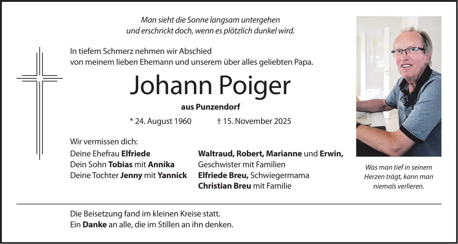 Man sieht die Sonne langsam untergehen und erschrickt doch, wenn es plötzlich dunkel wird. In tiefem Schmerz nehmen wir Abschied von meinem lieben Ehemann und unserem über alles geliebten Papa. Johann Poiger aus Punzendorf * 24. August 1960 + 15. November 2025 Wir vermissen dich: Deine Ehefrau Elfriede Waltraud, Robert, Marianne und Erwin, Dein Sohn Tobias mit Annika Geschwister mit Familien Deine Tochter Jenny mit Yannick Elfriede Breu, Schwiegermama Christian Breu mit Familie Die Beisetzung fand im kleinen Kreise statt. Ein Danke an alle, die im Stillen an ihn denken.Was man tief in seinem Herzen trägt, kann man niemals verlieren.