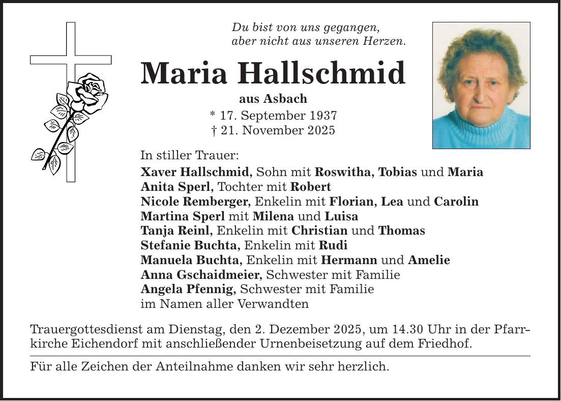 Du bist von uns gegangen,aber nicht aus unseren Herzen.Maria Hallschmidaus Asbach* 17. September 1937_ 21. November 2025In stiller Trauer:Xaver Hallschmid, Sohn mit Roswitha, Tobias und MariaAnita Sperl, Tochter mit RobertNicole Remberger, Enkelin mit Florian, Lea und CarolinMartina Sperl mit Milena und LuisaTanja Reinl, Enkelin mit Christian und ThomasStefanie Buchta, Enkelin mit RudiManuela Buchta, Enkelin mit Hermann und Amelie Anna Gschaidmeier, Schwester mit FamilieAngela Pfennig, Schwester mit Familieim Namen aller VerwandtenTrauergottesdienst am Dienstag, den 2. Dezember 2025, um 14.30 Uhr in der Pfarrkirche Eichendorf mit anschließender Urnenbeisetzung auf dem Friedhof. Für alle Zeichen der Anteilnahme danken wir sehr herzlich.