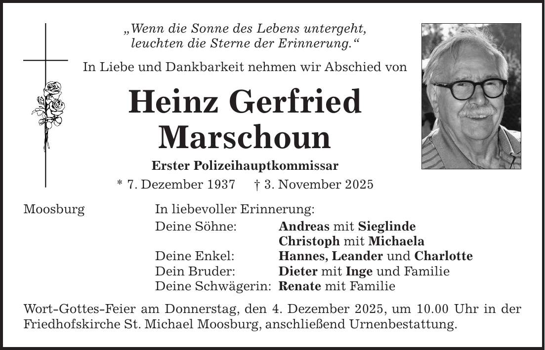 'Wenn die Sonne des Lebens untergeht, leuchten die Sterne der Erinnerung.' In Liebe und Dankbarkeit nehmen wir Abschied von Heinz Gerfried Marschoun Erster Polizeihauptkommissar * 7. Dezember 1937 + 3. November 2025 Moosburg In liebevoller Erinnerung: Deine Söhne: Andreas mit Sieglinde Christoph mit Michaela Deine Enkel: Hannes, Leander und Charlotte Dein Bruder: Dieter mit Inge und Familie Deine Schwägerin: Renate mit Familie Wort-Gottes-Feier am Donnerstag, den 4. Dezember 2025, um 10.00 Uhr in der Friedhofskirche St. Michael Moosburg, anschließend Urnenbestattung.