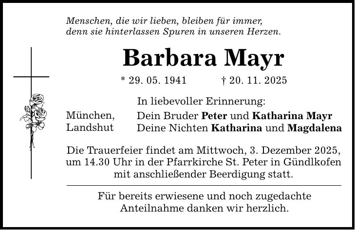 Menschen, die wir lieben, bleiben für immer, denn sie hinterlassen Spuren in unseren Herzen. Barbara Mayr * 29. 05. 1941 _ 20. 11. 2025 München, Landshut In liebevoller Erinnerung: Dein Bruder Peter und Katharina Mayr Deine Nichten Katharina und Magdalena Die Trauerfeier findet am Mittwoch, 3. Dezember 2025, um 14.30 Uhr in der Pfarrkirche St. Peter in Gündlkofen mit anschließender Beerdigung statt. Für bereits erwiesene und noch zugedachte Anteilnahme danken wir herzlich.