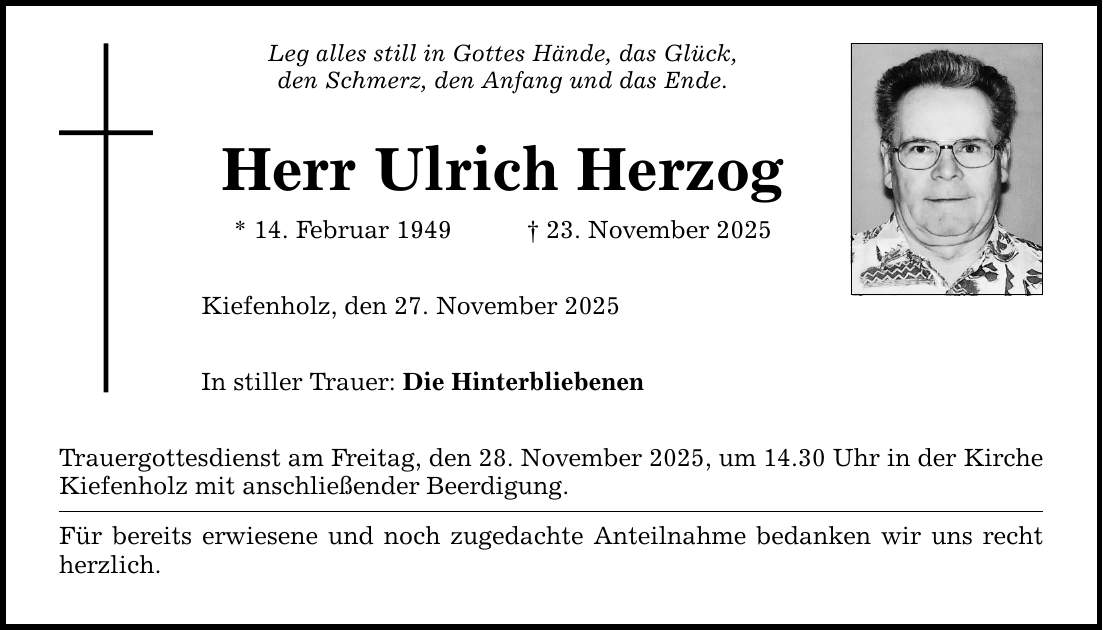 Leg alles still in Gottes Hände, das Glück, den Schmerz, den Anfang und das Ende. Herr Ulrich Herzog * 14. Februar 1949 _ 23. November 2025 Kiefenholz, den 27. November 2025 In stiller Trauer: Die Hinterbliebenen Trauergottesdienst am Freitag, den 28. November 2025, um 14.30 Uhr in der Kirche Kiefenholz mit anschließender Beerdigung. Für bereits erwiesene und noch zugedachte Anteilnahme bedanken wir uns recht herzlich.