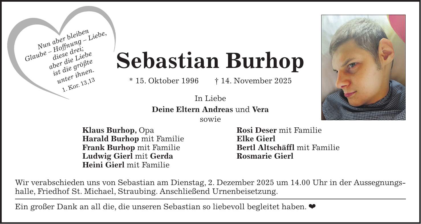  Sebastian Burhop * 15. Oktober 1996 + 14. November 2025 In Liebe Deine Eltern Andreas und Vera sowie Klaus Burhop, Opa Rosi Deser mit Familie Harald Burhop mit Familie Elke Gierl Frank Burhop mit Familie Bertl Altschäffl mit Familie Ludwig Gierl mit Gerda Rosmarie Gierl Heini Gierl mit Familie Wir verabschieden uns von Sebastian am Dienstag, 2. Dezember 2025 um 14.00 Uhr in der Aussegnungshalle, Friedhof St. Michael, Straubing. Anschließend Urnenbeisetzung. Ein großer Dank an all die, die unseren Sebastian so liebevoll begleitet haben. Nun aber bleiben Glaube - Hoffnung - Liebe, diese drei; aber die Liebe ist die größte unter ihnen. 1. Kor. 13,13 