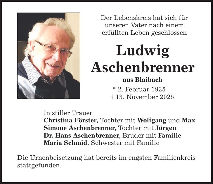Der Lebenskreis hat sich für unseren Vater nach einem erfüllten Leben geschlossen Ludwig Aschenbrenner aus Blaibach * 2. Februar 1935 _ 13. November 2025 Die Urnenbeisetzung hat bereits im engsten Familienkreis stattgefunden. In stiller Trauer Christina Förster, Tochter mit Wolfgang und Max Simone Aschenbrenner, Tochter mit Jürgen Dr. Hans Aschenbrenner, Bruder mit Familie Maria Schmid, Schwester mit Familie