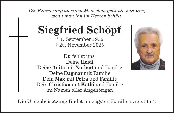 Die Erinnerung an einen Menschen geht nie verloren, wenn man ihn im Herzen behält. Siegfried Schöpf * 1. September 1936 + 20. November 2025 Du fehlst uns: Deine Heidi Deine Anita mit Norbert und Familie Deine Dagmar mit Familie Dein Max mit Petra und Familie Dein Christian mit Kathi und Familie im Namen aller Angehörigen Die Urnenbeisetzung findet im engsten Familienkreis statt.