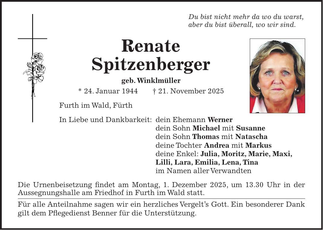 Du bist nicht mehr da wo du warst, aber du bist überall, wo wir sind. Renate Spitzenberger geb. Winklmüller * 24. Januar 1944 + 21. November 2025 Furth im Wald, Fürth In Liebe und Dankbarkeit: dein Ehemann Werner dein Sohn Michael mit Susanne dein Sohn Thomas mit Natascha deine Tochter Andrea mit Markus deine Enkel: Julia, Moritz, Marie, Maxi, Lilli, Lara, Emilia, Lena, Tina im Namen aller Verwandten Die Urnenbeisetzung findet am Montag, 1. Dezember 2025, um 13.30 Uhr in der Aussegnungshalle am Friedhof in Furth im Wald statt. Für alle Anteilnahme sagen wir ein herzliches Vergelt's Gott. Ein besonderer Dank gilt dem Pflegedienst Benner für die Unterstützung.