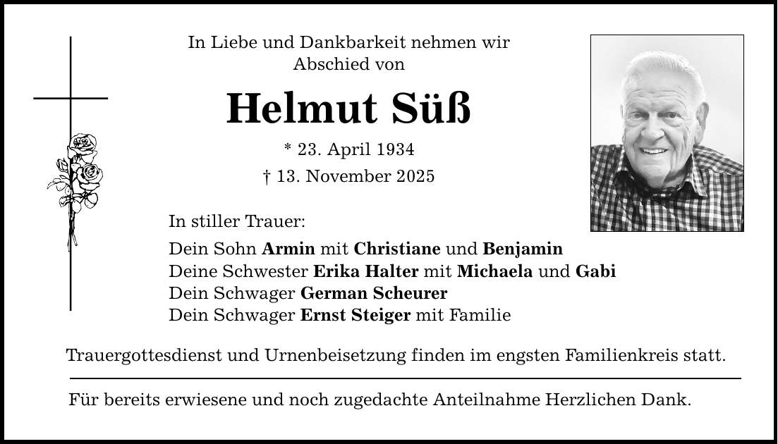 In Liebe und Dankbarkeit nehmen wir Abschied von Helmut Süß * 23. April 1934 _ 13. November 2025 In stiller Trauer: Dein Sohn Armin mit Christiane und Benjamin Deine Schwester Erika Halter mit Michaela und Gabi Dein Schwager German Scheurer Dein Schwager Ernst Steiger mit Familie Trauergottesdienst und Urnenbeisetzung finden im engsten Familienkreis statt. Für bereits erwiesene und noch zugedachte Anteilnahme Herzlichen Dank.
