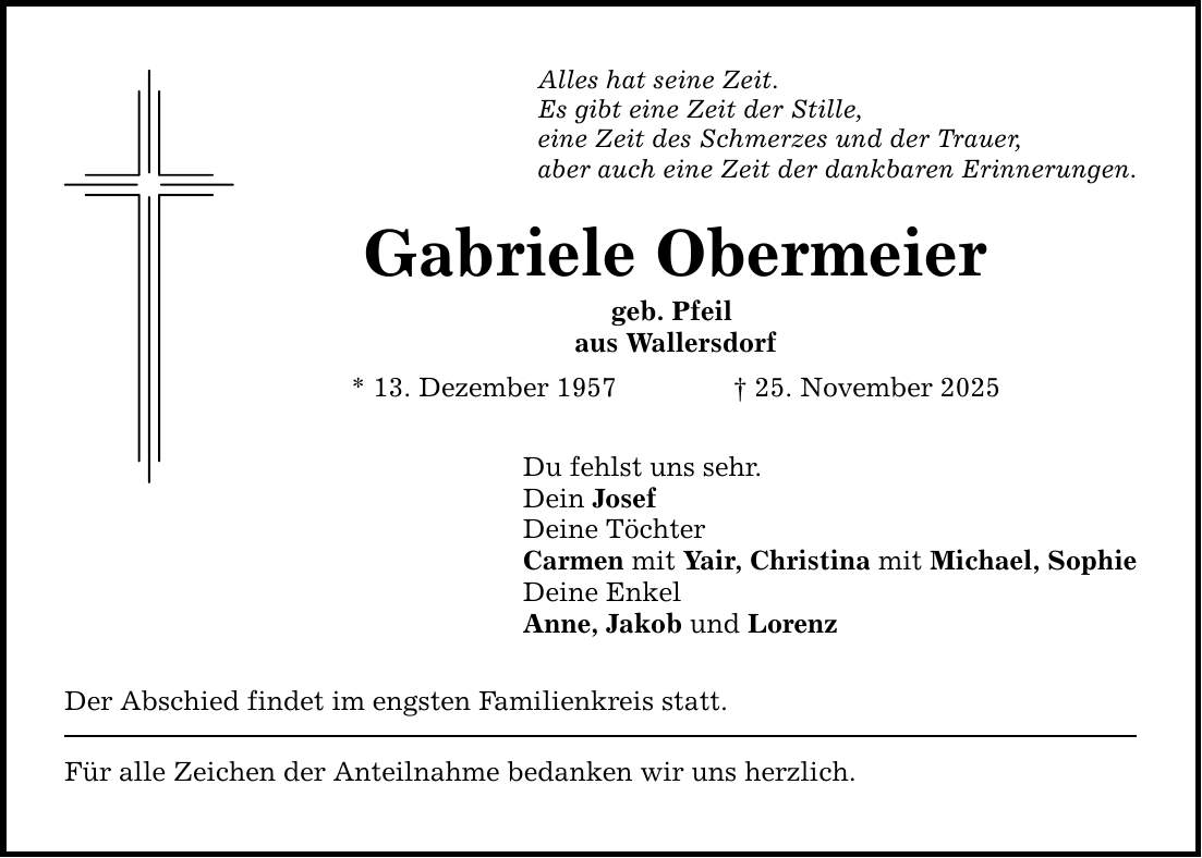 Alles hat seine Zeit. Es gibt eine Zeit der Stille, eine Zeit des Schmerzes und der Trauer, aber auch eine Zeit der dankbaren Erinnerungen. Gabriele Obermeier geb. Pfeil aus Wallersdorf * 13. Dezember 1957 _ 25. November 2025 Du fehlst uns sehr. Dein Josef Deine Töchter Carmen mit Yair, Christina mit Michael, Sophie Deine Enkel Anne, Jakob und Lorenz Der Abschied findet im engsten Familienkreis statt. Für alle Zeichen der Anteilnahme bedanken wir uns herzlich.