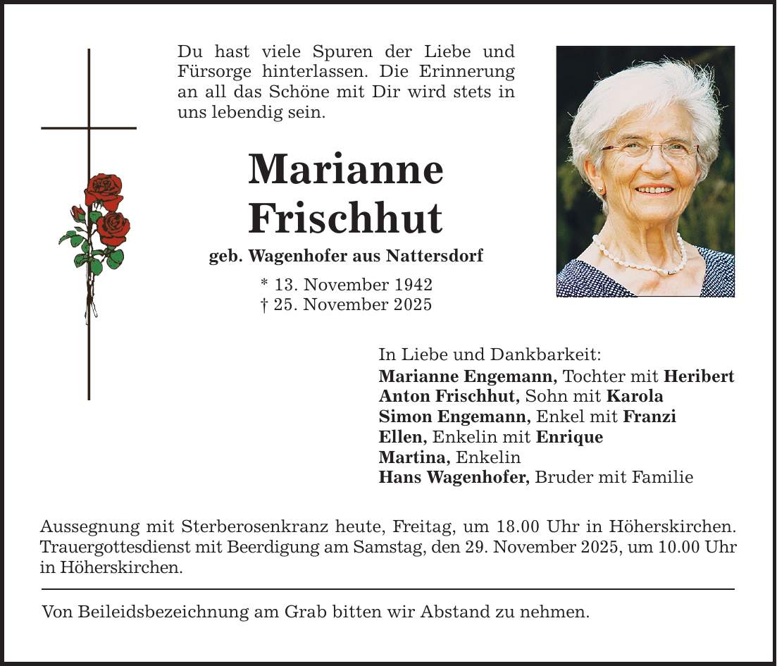 Du hast viele Spuren der Liebe und Fürsorge hinterlassen. Die Erinnerung an all das Schöne mit Dir wird stets in uns lebendig sein. Marianne Frischhut geb. Wagenhofer aus Nattersdorf * 13. November 1942 _ 25. November 2025 In Liebe und Dankbarkeit: Marianne Engemann, Tochter mit Heribert Anton Frischhut, Sohn mit Karola Simon Engemann, Enkel mit Franzi Ellen, Enkelin mit Enrique Martina, Enkelin Hans Wagenhofer, Bruder mit Familie Aussegnung mit Sterberosenkranz heute, Freitag, um 18.00 Uhr in Höherskirchen. Trauergottesdienst mit Beerdigung am Samstag, den 29. November 2025, um 10.00 Uhr in Höherskirchen. Von Beileidsbezeichnung am Grab bitten wir Abstand zu nehmen.