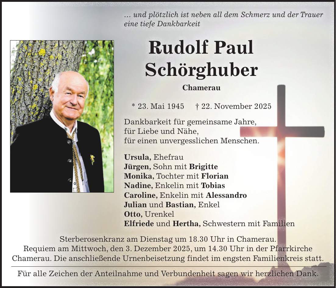 ... und plötzlich ist neben all dem Schmerz und der Trauer eine tiefe Dankbarkeit Rudolf Paul Schörghuber Chamerau * 23. Mai 1945 + 22. November 2025 Dankbarkeit für gemeinsame Jahre, für Liebe und Nähe, für einen unvergesslichen Menschen. Ursula, Ehefrau Jürgen, Sohn mit Brigitte Monika, Tochter mit Florian Nadine, Enkelin mit Tobias Caroline, Enkelin mit Alessandro Julian und Bastian, Enkel Otto, Urenkel Elfriede und Hertha, Schwestern mit Familien Sterberosenkranz am Dienstag um 18.30 Uhr in Chamerau. Requiem am Mittwoch, den 3. Dezember 2025, um 14.30 Uhr in der Pfarrkirche Chamerau. Die anschließende Urnenbeisetzung findet im engsten Familienkreis statt. Für alle Zeichen der Anteilnahme und Verbundenheit sagen wir herzlichen Dank.